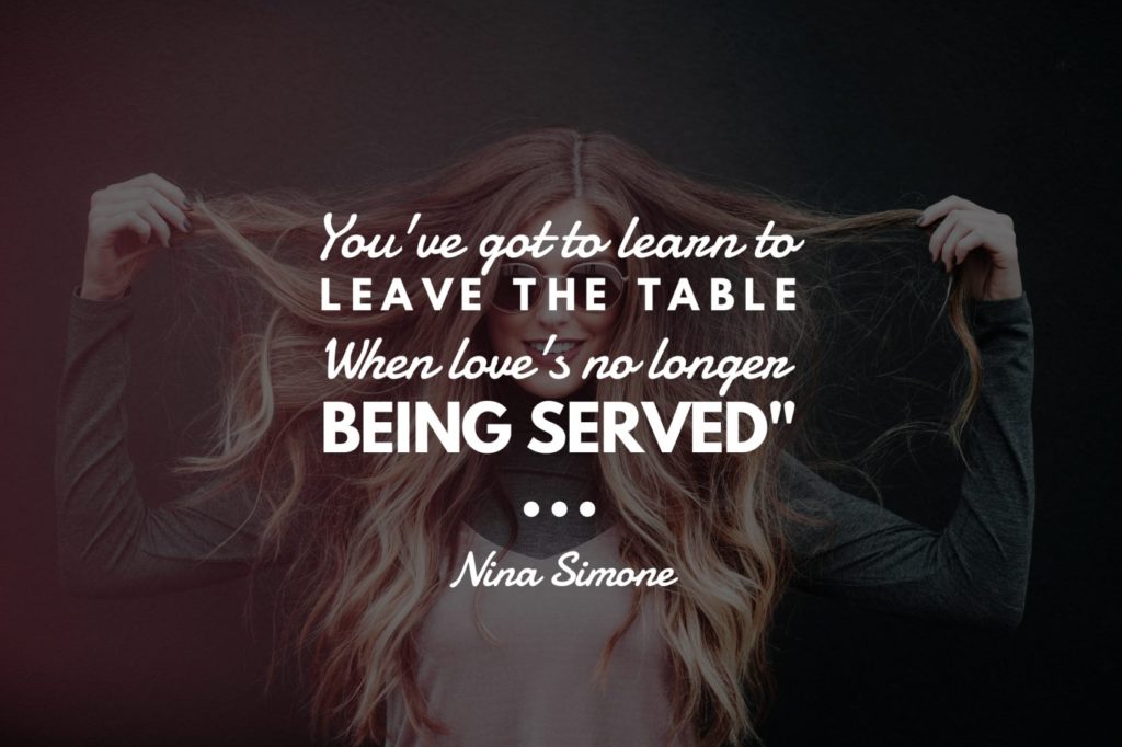 “You've got to learn to leave the table When love's no longer being served".” ― Nina Simone